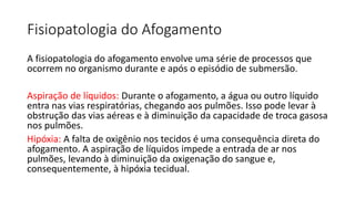 Fisiopatologia do Afogamento
A fisiopatologia do afogamento envolve uma série de processos que
ocorrem no organismo durante e após o episódio de submersão.
Aspiração de líquidos: Durante o afogamento, a água ou outro líquido
entra nas vias respiratórias, chegando aos pulmões. Isso pode levar à
obstrução das vias aéreas e à diminuição da capacidade de troca gasosa
nos pulmões.
Hipóxia: A falta de oxigênio nos tecidos é uma consequência direta do
afogamento. A aspiração de líquidos impede a entrada de ar nos
pulmões, levando à diminuição da oxigenação do sangue e,
consequentemente, à hipóxia tecidual.
 