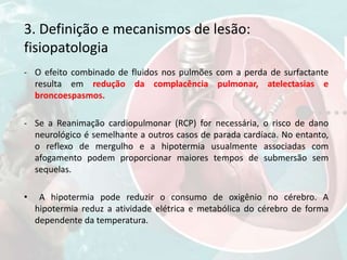 3. Definição e mecanismos de lesão:
fisiopatologia
- O efeito combinado de fluidos nos pulmões com a perda de surfactante
resulta em redução da complacência pulmonar, atelectasias e
broncoespasmos.
- Se a Reanimação cardiopulmonar (RCP) for necessária, o risco de dano
neurológico é semelhante a outros casos de parada cardíaca. No entanto,
o reflexo de mergulho e a hipotermia usualmente associadas com
afogamento podem proporcionar maiores tempos de submersão sem
sequelas.
• A hipotermia pode reduzir o consumo de oxigênio no cérebro. A
hipotermia reduz a atividade elétrica e metabólica do cérebro de forma
dependente da temperatura.
 