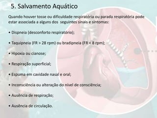 5. Salvamento Aquático
Quando houver tosse ou dificuldade respiratória ou parada respiratória pode
estar associada a alguns dos seguintes sinais e sintomas:
• Dispneia (desconforto respiratório);
• Taquipneia (FR > 28 rpm) ou bradipneia (FR < 8 rpm);
• Hipoxia ou cianose;
• Respiração superficial;
• Espuma em cavidade nasal e oral;
• Inconsciência ou alteração do nível de consciência;
• Ausência de respiração;
• Ausência de circulação.
 