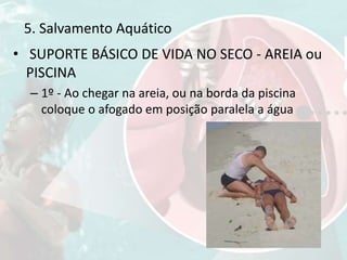 • SUPORTE BÁSICO DE VIDA NO SECO - AREIA ou
PISCINA
– 1º - Ao chegar na areia, ou na borda da piscina
coloque o afogado em posição paralela a água
5. Salvamento Aquático
 