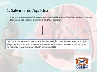 1. Salvamento Aquático
- A Sociedade Brasileira de Salvamento Aquático - SOBRASA vem difundindo, as diversas formas
de prevenção ao acidente afogamento em praias e piscinas
“A Cura do incidente AFOGAMENTO é a PREVENÇÃO - Evitável em mais de 85%, o
afogamento é chamado erroneamente de acidente, uma ocorrência por um acaso
da natureza e, portanto inevitável”. Szpilman 2017
 