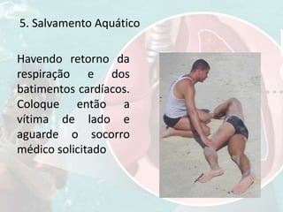 Havendo retorno da
respiração e dos
batimentos cardíacos.
Coloque então a
vítima de lado e
aguarde o socorro
médico solicitado
5. Salvamento Aquático
 