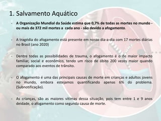 1. Salvamento Aquático
- A Organização Mundial da Saúde estima que 0,7% de todas as mortes no mundo -
ou mais de 372 mil mortes a cada ano - são devido a afogamento.
- A tragédia do afogamento está presente em nosso dia-a-dia com 17 mortes diárias
no Brasil (ano 2020)
- Dentre todas as possibilidades de trauma, o afogamento é o de maior impacto
familiar, social e econômico, tendo um risco de óbito 200 vezes maior quando
comparado aos eventos de trânsito.
- O afogamento é uma das principais causas de morte em crianças e adultos jovens
no mundo, embora estejamos quantificando apenas 6% do problema.
(Subnotificação).
- As crianças, são as maiores vítimas dessa situação, pois tem entre 1 e 9 anos
deidade, o afogamento como segunda causa de morte.
 