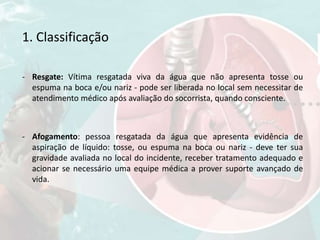 1. Classificação
- Resgate: Vítima resgatada viva da água que não apresenta tosse ou
espuma na boca e/ou nariz - pode ser liberada no local sem necessitar de
atendimento médico após avaliação do socorrista, quando consciente.
- Afogamento: pessoa resgatada da água que apresenta evidência de
aspiração de líquido: tosse, ou espuma na boca ou nariz - deve ter sua
gravidade avaliada no local do incidente, receber tratamento adequado e
acionar se necessário uma equipe médica a prover suporte avançado de
vida.
 