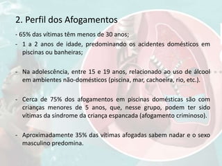 2. Perfil dos Afogamentos
- 65% das vítimas têm menos de 30 anos;
- 1 a 2 anos de idade, predominando os acidentes domésticos em
piscinas ou banheiras;
- Na adolescência, entre 15 e 19 anos, relacionado ao uso de álcool
em ambientes não-domésticos (piscina, mar, cachoeira, rio, etc.).
- Cerca de 75% dos afogamentos em piscinas domésticas são com
crianças menores de 5 anos, que, nesse grupo, podem ter sido
vítimas da síndrome da criança espancada (afogamento criminoso).
- Aproximadamente 35% das vítimas afogadas sabem nadar e o sexo
masculino predomina.
 