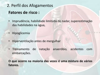2. Perfil dos Afogamentos
Fatores de risco :
• Imprudência, habilidade limitada de nadar, superestimação
das habilidades na água,
• Hipoglicemia
• Hiperventilação antes de mergulhar
• Treinamento de natação anaeróbio, acidentes com
embarcações.
O que ocorre na maioria das vezes é uma mistura de vários
fatores.
 