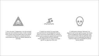 1. Risco de morte: O afogamento é uma das principais
causas de morte acidental em todo o mundo, incluindo
o Brasil. Muitas vidas são perdidas todos os anos devido
a incidentes de afogamento, e grande parte dessas
mortes poderia ser evitada com medidas adequadas de
prevenção.
2. Impacto nas crianças: As crianças estão
particularmente em risco de afogamento. Piscinas,
praias e outras áreas de água podem ser atraentes e
perigosas para os pequenos, especialmente quando não
são supervisionados de forma adequada.
Prevenir afogamentos em crianças é crucial para
garantir sua segurança e bem-estar.
3. Lesões graves e sequelas: Sobreviver a um
afogamento nem sempre significa escapar ileso. Muitas
vítimas de afogamento sofrem lesões graves, como
danos cerebrais devido à falta de oxigenação, lesões
pulmonares e outras complicações que podem ter
impactos a longo prazo na qualidade de vida das
pessoas afetadas.
 