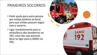 PRIMEIROS SOCORROS
• Pedir ajuda para outra pessoa
que esteja próxima ao local,
para que ambas possam seguir
com o socorro.
• Ligar imediatamente para a
ambulância dos bombeiros no
193, caso não seja possível,
deve-se ligar para o SAMU no
192;
 