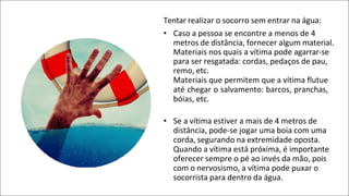 Tentar realizar o socorro sem entrar na água:
• Caso a pessoa se encontre a menos de 4
metros de distância, fornecer algum material.
Materiais nos quais a vítima pode agarrar-se
para ser resgatada: cordas, pedaços de pau,
remo, etc.
Materiais que permitem que a vítima flutue
até chegar o salvamento: barcos, pranchas,
bóias, etc.
• Se a vítima estiver a mais de 4 metros de
distância, pode-se jogar uma boia com uma
corda, segurando na extremidade oposta.
Quando a vítima está próxima, é importante
oferecer sempre o pé ao invés da mão, pois
com o nervosismo, a vítima pode puxar o
socorrista para dentro da água.
 