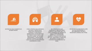 ENTRAR NA ÁGUA SOMENTE SE
SOUBER NADAR;
CASO A PESSOA SEJA RETIRADA
DA ÁGUA, É IMPORTANTE
VERIFICAR A RESPIRAÇÃO,
DURANTE 10 SEGUNDOS,
OBSERVANDO OS MOVIMENTOS
DO TÓRAX E ESCUTANDO O AR
SAIR PELO NARIZ. SE ESTIVER
RESPIRANDO, É IMPORTANTE
DEIXAR A PESSOA DEITADA DE
LADO ATÉ QUE OS PROFISSIONAIS
CHEGUEM NO LOCAL;
SE A PESSOA ESTIVER
CONSCIENTE, SEM SINTOMAS,
SOMENTE COM TOSSE SECA OU
COM A PRESENÇA DE ESPUMA NA
BOCA, É RECOMENDADO
OBSERVAR A RESPIRAÇÃO,
PEDINDO A PESSOA PARA DEITAR
DE LADO, MANTENDO-A AQUECIDA,
RELAXADA E CALMA ATÉ A
CHEGADA DOS BOMBEIROS OU
SAMU;
SE ESTIVER INCONSCIENTE E NÃO
ESTIVER RESPIRANDO, É
RECOMENDADO INICIAR A
MASSAGEM CARDÍACA NA VÍTIMA.
 