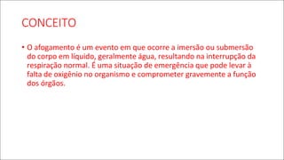CONCEITO
• O afogamento é um evento em que ocorre a imersão ou submersão
do corpo em líquido, geralmente água, resultando na interrupção da
respiração normal. É uma situação de emergência que pode levar à
falta de oxigênio no organismo e comprometer gravemente a função
dos órgãos.
 