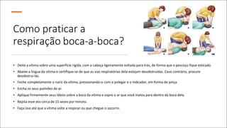 Como praticar a
respiração boca-a-boca?
• Deite a vítima sobre uma superfície rígida, com a cabeça ligeiramente voltada para trás, de forma que o pescoço fique esticado.
• Abaixe a língua da vítima e certifique-se de que as vias respiratórias dela estejam desobstruídas. Caso contrário, procure
desobstrui-las.
• Feche completamente o nariz da vítima, pressionando-o com o polegar e o indicador, em forma de pinça.
• Encha os seus pulmões de ar.
• Aplique firmemente seus lábios sobre a boca da vítima e sopre o ar que você inalou para dentro da boca dela.
• Repita esse ato cerca de 15 vezes por minuto.
• Faça isso até que a vítima volte a respirar ou que chegue o socorro.
 