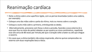 Reanimação cardíaca
• Deite a vítima sobre uma superfície rígida, com as pernas levantadas (sobre uma cadeira,
por exemplo).
• Coloque uma das mãos sobre o peito da vítima, mais ou menos sobre o coração.
• Coloque a outra mão sobre a primeira, entrelaçando os dedos.
• Alternativamente, pressione com força e alivie a pressão, fazendo o osso esterno (é o
osso que fica no meio do peito) rebaixar-se por quatro ou cinco centímetros, repetindo
esse ato cerca de 80 vezes por minuto,até que o coração volte a bater ou até que chegue
o socorro.
• Em casos que a vítima também não esteja respirando, alterne quinze compressões no
esterno com duas respirações boca-a-boca.
 