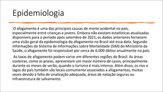 Epidemiologia
O afogamento é uma das principais causas de morte acidental no país,
especialmente entre crianças e jovens. Embora não existam estatísticas atualizadas
disponíveis para o período após setembro de 2021, os dados anteriores fornecem
uma visão geral da epidemiologia do afogamento no Brasil até essa data. Segundo
informações do Sistema de Informações sobre Mortalidade (SIM) do Ministério da
Saúde, o afogamento foi responsável por cerca de 6.000 óbitos anualmente no país.
As taxas de afogamento podem variar em diferentes regiões do Brasil. As áreas
costeiras, como as praias, apresentam um maior número de casos, principalmente
durante os meses de verão, quando o turismo é mais intenso. Além disso, os rios e
lagos do país também são locais comumente associados a afogamentos, muitas
vezes devido à falta de sinalização adequada, áreas de natação seguras ou
infraestrutura de salvamento.
 
