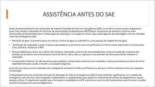 ASSISTÊNCIA ANTES DO SAE
Antes do desenvolvimento dos protocolos de Suporte Avançado de Vida em Emergências (SAE), os primeiros socorros para afogamento
eram mais simples e baseados em técnicas de ressuscitação cardiopulmonar (RCP) básica. As técnicas de primeiros socorros eram
direcionadas principalmente para a restauração da respiração e circulação da vítima. Aqui estão algumas das abordagens comuns utilizadas
antes da introdução do SAE:
• Remoção da água: O primeiro passo era retirar a vítima da água ou submetê-la a uma posição de resgate fora da água.
• Verificação de respiração e pulso: A pessoa que prestava os primeiros socorros verificava se a vítima estava respirando e se tinha pulso.
Caso contrário, iniciava-se a RCP.
• Ressuscitação boca a boca: Se a vítima não estivesse respirando, a técnica de ressuscitação boca a boca era aplicada. A pessoa que
prestava os primeiros socorros fechava o nariz da vítima, abria a boca e soprava ar nos pulmões da vítima para tentar restaurar a
respiração.
• Compressões torácicas: Se não houvesse pulso palpável, compressões torácicas eram realizadas. A pessoa pressionava o tórax da vítima
repetidamente para ajudar a manter a circulação sanguínea.
Essas técnicas básicas eram realizadas até a chegada de assistência médica profissional ou até que a vítima mostrasse sinais de resposta e
recuperação.
O desenvolvimento dos protocolos de Suporte Avançado de Vida em Emergências (SAE) trouxe melhorias significativas nos cuidados de
emergência, com técnicas mais avançadas, medicamentos e equipamentos para ajudar no tratamento de vítimas de afogamento e outros
eventos críticos. É importante ressaltar que a formação e atualização em RCP e primeiros socorros são fundamentais para fornecer a melhor
assistência possível em caso de afogamento.
 