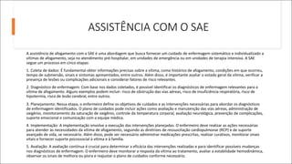ASSISTÊNCIA COM O SAE
A assistência de afogamento com a SAE é uma abordagem que busca fornecer um cuidado de enfermagem sistemático e individualizado a
vítimas de afogamento, seja no atendimento pré-hospitalar, em unidades de emergência ou em unidades de terapia intensiva. A SAE
segue um processo em cinco etapas:
1. Coleta de dados: É fundamental obter informações precisas sobre a vítima, como histórico de afogamento, condições em que ocorreu,
tempo de submersão, sinais e sintomas apresentados, entre outros. Além disso, é importante avaliar o estado geral da vítima, verificar a
presença de lesões ou complicações adicionais e considerar fatores de risco relevantes.
2. Diagnóstico de enfermagem: Com base nos dados coletados, é possível identificar os diagnósticos de enfermagem relevantes para a
vítima de afogamento. Alguns exemplos podem incluir: risco de obstrução das vias aéreas, risco de insuficiência respiratória, risco de
hipotermia, risco de lesão cerebral, entre outros.
3. Planejamento: Nessa etapa, o enfermeiro define os objetivos de cuidados e as intervenções necessárias para abordar os diagnósticos
de enfermagem identificados. O plano de cuidados pode incluir ações como avaliação e manutenção das vias aéreas, administração de
oxigênio, monitoramento da saturação de oxigênio, controle da temperatura corporal, avaliação neurológica, prevenção de complicações,
suporte emocional e comunicação com a equipe médica.
4. Implementação: A implementação envolve a execução das intervenções planejadas. O enfermeiro deve realizar as ações necessárias
para atender às necessidades da vítima de afogamento, seguindo as diretrizes de ressuscitação cardiopulmonar (RCP) e de suporte
avançado de vida, se necessário. Além disso, pode ser necessário administrar medicações prescritas, realizar curativos, monitorar sinais
vitais e fornecer suporte psicossocial à vítima e à família.
5. Avaliação: A avaliação contínua é crucial para determinar a eficácia das intervenções realizadas e para identificar possíveis mudanças
nos diagnósticos de enfermagem. O enfermeiro deve monitorar a resposta da vítima ao tratamento, avaliar a estabilidade hemodinâmica,
observar os sinais de melhora ou piora e reajustar o plano de cuidados conforme necessário.
 