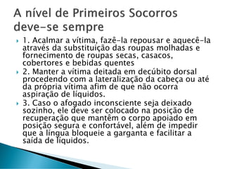  1. Acalmar a vítima, fazê-la repousar e aquecê-la
através da substituição das roupas molhadas e
fornecimento de roupas secas, casacos,
cobertores e bebidas quentes
 2. Manter a vítima deitada em decúbito dorsal
procedendo com a lateralização da cabeça ou até
da própria vítima afim de que não ocorra
aspiração de líquidos.
 3. Caso o afogado inconsciente seja deixado
sozinho, ele deve ser colocado na posição de
recuperação que mantêm o corpo apoiado em
posição segura e confortável, além de impedir
que a língua bloqueie a garganta e facilitar a
saída de líquidos.
 