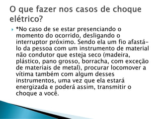  *No caso de se estar presenciando o
momento do ocorrido, desligando o
interruptor próximo. Sendo ela um fio afastá-
lo da pessoa com um instrumento de material
não condutor que esteja seco (madeira,
plástico, pano grosso, borracha, com exceção
de materiais de metal), procurar locomover a
vítima também com algum desses
instrumentos, uma vez que ela estará
energizada e poderá assim, transmitir o
choque a você.
 