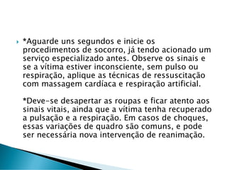  *Aguarde uns segundos e inicie os
procedimentos de socorro, já tendo acionado um
serviço especializado antes. Observe os sinais e
se a vítima estiver inconsciente, sem pulso ou
respiração, aplique as técnicas de ressuscitação
com massagem cardíaca e respiração artificial.
*Deve-se desapertar as roupas e ficar atento aos
sinais vitais, ainda que a vítima tenha recuperado
a pulsação e a respiração. Em casos de choques,
essas variações de quadro são comuns, e pode
ser necessária nova intervenção de reanimação.
 