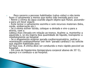  Peça socorro a pessoas habilitadas (salva-vidas) e não tente
fazer o salvamento a menos que tenha sido treinado para isso
- Retire a vítima da água usando algum objeto que flutue, puxando-
a para um local seguro
- Evite tentar o salvamento sozinho e sem recursos materiais (bóia,
corda, embarcação etc.)
- Se a vítima estiver lúcida, coloque-a deitada e vire-a para a
direita, com a
cabeça mais elevada em relação ao tronco. Acalme-a, mantenha-a
aquecida e, se ela ingeriu boa quantidade de líquido, transporte-a
imediatamente ao hospital
- Se o afogamento originar parada cardiorrespiratória, realize a
reanimação cardiopulmonar (ver item “parada cardíaca”) ou solicite
que alguém habilitado para
tal faça isso. A vítima deve ser conduzida o mais rápido possível ao
hospital.
- Em caso de hipotermia (temperatura corporal abaixo de 35° C),
aqueça-a e conduza-a ao hospital.
 