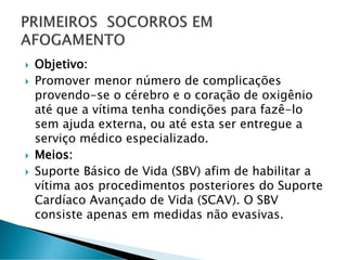  Objetivo:
 Promover menor número de complicações
provendo-se o cérebro e o coração de oxigênio
até que a vítima tenha condições para fazê-lo
sem ajuda externa, ou até esta ser entregue a
serviço médico especializado.
 Meios:
 Suporte Básico de Vida (SBV) afim de habilitar a
vítima aos procedimentos posteriores do Suporte
Cardíaco Avançado de Vida (SCAV). O SBV
consiste apenas em medidas não evasivas.
 