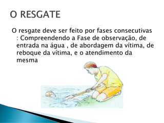 O resgate deve ser feito por fases consecutivas
: Compreendendo a Fase de observação, de
entrada na água , de abordagem da vítima, de
reboque da vítima, e o atendimento da
mesma
 
