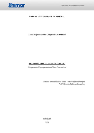 Disciplina de Primeiros Socorros
UNIMAR UNIVERSIDADE DE MARÍLIA
Aluna: Regiane Dorna Gonçalves RA: 1953265
TRABALHO PARCIAL - 1º SEMESTRE – P2
Afogamento, Engasgamento e Crises Convulsivas
Trabalho apresentado no curso Técnico de Enfermagem
Prof.º Rogerio Padovan Gonçalves
MARÍLIA
2023
 
