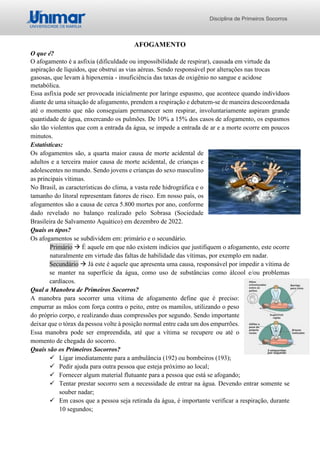 Disciplina de Primeiros Socorros
AFOGAMENTO
O que é?
O afogamento é a asfixia (dificuldade ou impossibilidade de respirar), causada em virtude da
aspiração de líquidos, que obstrui as vias aéreas. Sendo responsável por alterações nas trocas
gasosas, que levam à hipoxemia - insuficiência das taxas de oxigênio no sangue e acidose
metabólica.
Essa asfixia pode ser provocada inicialmente por laringe espasmo, que acontece quando indivíduos
diante de uma situação de afogamento, prendem a respiração e debatem-se de maneira descoordenada
até o momento que não conseguiam permanecer sem respirar, involuntariamente aspiram grande
quantidade de água, enxercando os pulmões. De 10% a 15% dos casos de afogamento, os espasmos
são tão violentos que com a entrada da água, se impede a entrada de ar e a morte ocorre em poucos
minutos.
Estatísticas:
Os afogamentos são, a quarta maior causa de morte acidental de
adultos e a terceira maior causa de morte acidental, de crianças e
adolescentes no mundo. Sendo jovens e crianças do sexo masculino
as principais vítimas.
No Brasil, as características do clima, a vasta rede hidrográfica e o
tamanho do litoral representam fatores de risco. Em nosso país, os
afogamentos são a causa de cerca 5.800 mortes por ano, conforme
dado revelado no balanço realizado pelo Sobrasa (Sociedade
Brasileira de Salvamento Aquático) em dezembro de 2022.
Quais os tipos?
Os afogamentos se subdividem em: primário e o secundário.
Primário → É aquele em que não existem indícios que justifiquem o afogamento, este ocorre
naturalmente em virtude das faltas de habilidade das vítimas, por exemplo em nadar.
Secundário → Já este é aquele que apresenta uma causa, responsável por impedir a vítima de
se manter na superfície da água, como uso de substâncias como álcool e/ou problemas
cardíacos.
Qual a Manobra de Primeiros Socorros?
A manobra para socorrer uma vítima de afogamento define que é preciso:
empurrar as mãos com força contra o peito, entre os mamilos, utilizando o peso
do próprio corpo, e realizando duas compressões por segundo. Sendo importante
deixar que o tórax da pessoa volte à posição normal entre cada um dos empurrões.
Essa manobra pode ser empreendida, até que a vítima se recupere ou até o
momento de chegada do socorro.
Quais são os Primeiros Socorros?
✓ Ligar imediatamente para a ambulância (192) ou bombeiros (193);
✓ Pedir ajuda para outra pessoa que esteja próximo ao local;
✓ Fornecer algum material flutuante para a pessoa que está se afogando;
✓ Tentar prestar socorro sem a necessidade de entrar na água. Devendo entrar somente se
souber nadar;
✓ Em casos que a pessoa seja retirada da água, é importante verificar a respiração, durante
10 segundos;
 