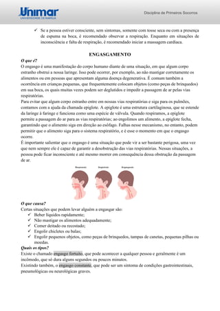 Disciplina de Primeiros Socorros
✓ Se a pessoa estiver consciente, sem sintomas, somente com tosse seca ou com a presença
de espuma na boca, é recomendado observar a respiração. Enquanto em situações de
inconsciência e falta de respiração, é recomendado iniciar a massagem cardíaca.
ENGASGAMENTO
O que é?
O engasgo é uma manifestação do corpo humano diante de uma situação, em que algum corpo
estranho obstrui a nossa laringe. Isso pode ocorrer, por exemplo, ao não mastigar corretamente os
alimentos ou em pessoas que apresentam alguma doença degenerativa. É comum também a
ocorrência em crianças pequenas, que frequentemente colocam objetos (como peças de brinquedos)
em sua boca, os quais muitas vezes podem ser deglutidos e impedir a passagem de ar pelas vias
respiratórias.
Para evitar que algum corpo estranho entre em nossas vias respiratórias e siga para os pulmões,
contamos com a ajuda da chamada epiglote. A epiglote é uma estrutura cartilaginosa, que se estende
da laringe à faringe e funciona como uma espécie de válvula. Quando respiramos, a epiglote
permite a passagem do ar para as vias respiratórias; ao engolimos um alimento, a epiglote fecha,
garantindo que o alimento siga em direção ao esôfago. Falhas nesse mecanismo, no entanto, podem
permitir que o alimento siga para o sistema respiratório, e é esse o momento em que o engasgo
ocorre.
É importante salientar que o engasgo é uma situação que pode vir a ser bastante perigosa, uma vez
que nem sempre ele é capaz de garantir a desobstrução das vias respiratórias. Nessas situações, a
pessoa pode ficar inconsciente e até mesmo morrer em consequência dessa obstrução da passagem
de ar.
O que causa?
Certas situações que podem levar alguém a engasgar são:
✓ Beber líquidos rapidamente;
✓ Não mastigar os alimentos adequadamente;
✓ Comer deitado ou recostado;
✓ Engolir chicletes ou balas;
✓ Engolir pequenos objetos, como peças de brinquedos, tampas de canetas, pequenas pilhas ou
moedas.
Quais os tipos?
Existe o chamado engasgo fortuito, que pode acontecer a qualquer pessoa e geralmente é um
incômodo, que só dura alguns segundos ou poucos minutos.
Existindo também, o engasgo constante, que pode ser um sintoma de condições gastrointestinais,
pneumológicas ou neurológicas graves.
 