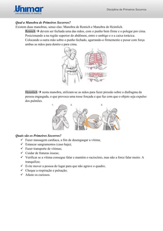 Disciplina de Primeiros Socorros
Qual a Manobra de Primeiros Socorros?
Existem duas manobras, senso elas: Manobra de Remich e Manobra de Heimlich.
Remich → devem ser fechada uma das mãos, com o punho bem firme e o polegar por cima.
Posicionando a na região superior do abdômen, entre o umbigo e o a caixa torácica.
Colocando a outra mão sobre o punho fechado, agarrando-o firmemente e puxar com força
ambas as mãos para dentro e para cima.
Heimlich → nesta manobra, utilizam-se as mãos para fazer pressão sobre o diafragma da
pessoa engasgada, o que provoca uma tosse forçada e que faz com que o objeto seja expulso
dos pulmões.
Quais são os Primeiros Socorros?
✓ Fazer massagem cardíaca, a fim de desengasgar a vítima;
✓ Estancar sangramentos (caso haja);
✓ Fazer transporte de vítimas;
✓ Cuidar de fraturas ósseas;
✓ Verificar se a vítima consegue falar e mantém o raciocínio, mas não a force falar muito. A
tranquilize;
✓ Evite mover a pessoa do lugar para que não agrave o quadro;
✓ Cheque a respiração e pulsação;
✓ Afaste os curiosos.
 