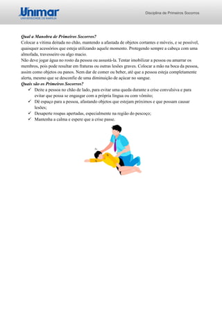Disciplina de Primeiros Socorros
Qual a Manobra de Primeiros Socorros?
Colocar a vítima deitada no chão, mantendo a afastada de objetos cortantes e móveis, e se possível,
quaisquer acessórios que esteja utilizando aquele momento. Protegendo sempre a cabeça com uma
almofada, travesseiro ou algo macio.
Não deve jogar água no rosto da pessoa ou assustá-la. Tentar imobilizar a pessoa ou amarrar os
membros, pois pode resultar em fraturas ou outras lesões graves. Colocar a mão na boca da pessoa,
assim como objetos ou panos. Nem dar de comer ou beber, até que a pessoa esteja completamente
alerta, mesmo que se desconfie de uma diminuição de açúcar no sangue.
Quais são os Primeiros Socorros?
✓ Deite a pessoa no chão de lado, para evitar uma queda durante a crise convulsiva e para
evitar que possa se engasgar com a própria língua ou com vômito;
✓ Dê espaço para a pessoa, afastando objetos que estejam próximos e que possam causar
lesões;
✓ Desaperte roupas apertadas, especialmente na região do pescoço;
✓ Mantenha a calma e espere que a crise passe.
 