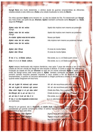 Xangô Barú era muito destemido, o cântico alude às guerras empreendidas ás diferentes
cidades-estado e esta refere-se a Sobo uma cidade localizada no reino do Benin.
Os mitos apontam Ajaká como terceiro rei ou oba da cidade de Oió. Foi destronado por Xangô,
seu meio irmão, por parte de pai, Oranian. Ajaká é também conhecido como Baayani ou Dadá,
segundo P.Verger.
Àjàká máa bè ká wòóo Ajaká não implora nem mesmo ao poderoso
Xangô.
Àjàká máa bè ká wòóo Ajaká não implora nem mesmo ao poderoso
Xangô.
A e bàbá àjàká máa bè ká wòóo Nosso pai Ajaká
Àjàká máa bè ká wòóo não implora nem mesmo ao poderoso Xangô.
Àjàká máa bè ká wòóo
Àjàká òké Òrìsá O orixá do monte Ájàká.
Àjàká òké Òrìsá O orixá do monte Ájàká.
Ò be ri ó, ní Dàda sókun, Ele existe, eu vi, e é Dada quem chora
Àwa ri ó ó ní Dada sókun. Ele existe, eu vi, e é Dada quem chora
Ajaká mesmo destronado não implora clemência, mas após 7 anos ele retorna a ser o Oba da
cidade de Oió em virtude de Xangô ter sido forçado à abdicar. O Canto a seguir faz referencia a
fundação da cidade de Oió por Oranian no topo de um monte chamado Àjàká e assim o meio
irmão de Xangô tomou este nome para si. Àjàká também conhecido por Dadá, durante seu
primeiro reinado impunha pesados impostos a seus súditos a fim de financiar as guerras
empreendidas, e quando os recursos demoravam a chegar punha-se a chorar, e dançava alegre
quando estes chegavam em boa hora.
Aé aé ó gbè lê mònsó ojú omon Aê aê ele reconhece pelo olhar seus filhos.
Aé aé ó gbè lê mònsó ojú omon Aê aê ele reconhece pelo olhar seus filhos.
Oba olórí légé ó ni yé oba olórí Chefe dos Reis, fino e agradável
Ilú Àfonjá dé ó, aé aé bé, ri ó Chefe da terra, ele é Àfonjá que chega aê aê
aé aé bé, ri ó aé aé bé, ri ó Ele existe, eu o vi, aê aê ele existe, eu o vi,
Ò bé, ri ó ( ikú kójáàdé-ó kótà èrú) eu o vi, (ele levou a morte para fora - ele vende
os medrosos)
Áfonjá foi um general, isto é, Kakanfô, do Alafin Aolé. Empreendeu inúmeras batalhas, sendo
considerado um grande comandante militar. O cântico fala do “chefe da terra”, comandante que
reconhece os seus pelo olhar.
Agonjú Órìsá awo Ògbóni Aganjú orixá do culto Ògbóni
Agonjú Órìsá awo Ògbóni Aganjú orixá do culto Ògbóni
Àwúre, Sàngò àwúre Nos dê boa sorte, Xangô, nos dê Boa sorte.
 