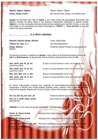 Ògbóni, Ògbóni, Ògbóni Ògbóni, Ògbóni, Ògbóni
Àwúre, Sàngò àwúre Nos dê boa sorte, Xangô, nos dê Boa sorte.
Aganjú um dos Alafin Oió, filho de Ajaká, e seu nome consta das genealogias levantadas pelo
Instituto Francês da África Negra e por diversos historiadores dedicados à historia Yorubá.
Ògbóni é um das sociedades secretas extremamente poderosa em território Yorubá, e uma das
mais antiga. É uma sociedade que presta homenagens a “ONILÉ”, o "dono da terra” e zela pela
ordem dos velhos costumes.
... E A FESTA CONTINUA
Káwòóo, Káwòóo Sàngò Dàhòmì Vossa Alteza Real,
Káwòóo Ka biyè si e Sua Real Majestade !!
Sàngò Dàhòmì Poderoso Xangô! Proteja-nos das guerras do
Dàhòmi.
As guerras pontuaram a trajetória de Xangô o canto refere-se às disputas travadas entre os de
Oió e os Dahomeanos, na disputa pelo imenso território pertencente ao reino de Oió.
Oba sérée òwa fé yìí sìn É para o rei que tocamos o xere, e é a este rei que
queremos cultuar
Oba sérée òwa fé yìí sìn É para o rei que tocamos o xere, e é a este rei que
queremos cultuar
Oba àwa òjòó oro ní oba Nosso rei da tempestade, ele é o rei
Oba sérée oba fé yìí sìn É para o rei que tocamos o xere, e é a este rei que
queremos cultuar
Os Xeres, instrumentos musicais que, segundo as comunidades-terreiros e alguns autores
reproduzem o barulho das chuvas quando tocados juntos, soariam como o das tempestades.
Instrumento sagrado utilizado para invocar Xangô o senhor dos trovões e das tempestades.
Kíní ba, kíní ba, àrá won pè Poderoso Senhor que racha o pilão e oculta-se
Kíní ba, o sérée alado àwúre. Que impõe os raios e os chama de volta,
abençoe-nos.
Obaladô é um dos títulos de Xangô significando “o rei que racha o pilão”
Àwúre lê, Àwúre lé kólé Abençoe-nos e traga boa sorte à nossa casa, que ela não
seja roubada.
Àwúre lê, Àwúre lé kólé Abençoe-nos e traga boa sorte à nossa casa, que ela não
seja roubada.
Àwa bo nyin maá ri àwa jalè Nós que o cultuamos, jamais veremos nossa casa roubada.
Àwúre lê, Àwúre lé kólé Abençoe-nos e traga boa sorte à nossa casa, e que não
venham ladrões.
 