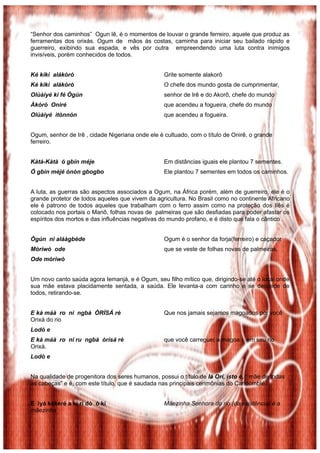 “Senhor dos caminhos” Ogun lê, é o momentos de louvar o grande ferreiro, aquele que produz as
ferramentas dos orixás. Ogum de mãos ás costas, caminha para iniciar seu bailado rápido e
guerreiro, exibindo sua espada, e vês por outra empreendendo uma luta contra inimigos
invisíveis, porém conhecidos de todos.
Ké kìkì alákòró Grite somente alakorô
Ké kìkì alákòró O chefe dos mundo gosta de cumprimentar,
Olùàiyé ki fé Ògún senhor de Irê e do Akorô, chefe do mundo
Àkòró Oniré que acendeu a fogueira, chefe do mundo
Olùàiyé ìtònnón que acendeu a fogueira.
Ogum, senhor de Irê , cidade Nigeriana onde ele é cultuado, com o título de Onirê, o grande
ferreiro.
Kàtà-Kàtà ó gbín méje Em distâncias iguais ele plantou 7 sementes.
Ó gbín méjé ònòn gbogbo Ele plantou 7 sementes em todos os caminhos.
A luta, as guerras são aspectos associados a Ogum, na África porém, além de guerreiro, ele é o
grande protetor de todos aqueles que vivem da agricultura. No Brasil como no continente Africano
ele é patrono de todos aqueles que trabalham com o ferro assim como na proteção dos Ilês é
colocado nos portais o Mariô, folhas novas de palmeiras que são desfiadas para poder afastar os
espíritos dos mortos e das influências negativas do mundo profano, e é disto que fala o cântico .
Ògún ni aláàgbède Ogum é o senhor da forja(ferreiro) e caçador
Mòrìwò ode que se veste de folhas novas de palmeiras.
Ode mòrìwò
Um novo canto saúda agora Iemanjá, e é Ogum, seu filho mítico que, dirigindo-se até o local onde
sua mãe estava placidamente sentada, a saúda. Ele levanta-a com carinho e se despede de
todos, retirando-se.
E kà máà ro ni ngbà ÒRÌSÁ rè Que nos jamais sejamos magoados por você
Orixá do rio
Lodò e
E kà máà ro ni ru ngbà òrìsá rè que você carregue( a magoa ) em seu rio
Orixá.
Lodò e
Na qualidade de progenitora dos seres humanos, possui o título de Iá Orí, isto é, “ mãe de todas
as cabeças” e é, com este título, que é saudada nas principais cerimônias do Candomblé.
E ìyá kékeré a kí ri dò ó kí Mãezinha Senhora do rio (da existência) é a
mãezinha
 
