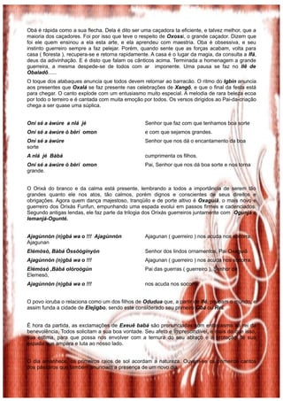 Obá é rápida como a sua flecha. Dela é dito ser uma caçadora ta eficiente, e talvez melhor, que a
maioria dos caçadores. Foi por isso que teve o respeito de Oxossi, o grande caçador. Dizem que
foi ele quem ensinou a ela esta arte, e ela aprendeu com maestria. Oba é obsessiva, e seu
instinto guerreiro sempre a faz pelejar. Porém, quando sente que as forças acabam, volta para
casa ( floresta ), recupera-se e retorna rapidamente. A casa é o lugar da magia, da consulta a Ifá,
deus da adivinhação. E é disto que falam os cânticos acima. Terminada a homenagem a grande
guerreira, a mesma despede-se de todos com ar imponente. Uma pausa se faz no Ilê de
Obaladô......
O toque dos atabaques anuncia que todos devem retornar ao barracão. O ritmo do Igbin anuncia
aos presentes que Oxalá se faz presente nas celebrações de Xangô, e que o final da festa está
para chegar. O canto explode com um entusiasmo muito especial. A melodia de rara beleza ecoa
por todo o terreiro e é cantada com muita emoção por todos. Os versos dirigidos ao Pai-da-criação
chega a ser quase uma súplica.
Oní sé a àwúre a nlá jé Senhor que faz com que tenhamos boa sorte
Oní sé a àwúre ó bèrì omon e com que sejamos grandes.
Oní sé a àwúre Senhor que nos dá o encantamento da boa
sorte
A nlá jé Bàbá cumprimenta os filhos.
Oní sé a àwúre ó bèrì omon Pai, Senhor que nos dá boa sorte e nos torna
grande.
O Orixá do branco e da calma está presente, lembrando a todos a importância de serem tão
grandes quanto ele nos atos, tão calmos, porém dignos e conscientes de seus direitos e
obrigações. Agora quem dança majestoso, tranqüilo e de porte altivo é Oxaguiã, o mais novo e
guerreiro dos Orixás Funfun, empunhando uma espada evolui em passos firmes e cadenciados.
Segundo antigas lendas, ele faz parte da trilogia dos Orixás guerreiros juntamente com Ogunjá e
Iemanjá-Ogunté.
Ajagùnnòn (n)gbá wa o !!! Ajagùnnòn Ajagunan ( guerreiro ) nos acuda nos socorra,
Ajagunan
Elémòsó, Bàbá Òssóòginyón Senhor dos lindos ornamentos, Pai Oxaguiã
Ajagùnnòn (n)gbá wa o !!! Ajagunan ( guerreiro ) nos acuda nos socorra.
Elémòsó ,Bàbá olóroògùn Pai das guerras ( guerreiro ), Senhor de
Elemesó,
Ajagùnnòn (n)gbá wa o !!! nos acuda nos socorra.
O povo ioruba o relaciona como um dos filhos de Odudua que, a partir de Ifé, povoam o mundo, e
assim funda a cidade de Elejigbo, sendo este considerado seu primeiro Obá ou Rei.
É hora da partida, as exclamações de Exeuê babá são pronunciadas com entusiasmo ao rei da
benevolência. Todos solicitam a sua boa vontade. Seu afeto e imprescindível, e mais do que isso,
sua estima, para que possa nos envolver com a ternura do seu abraço e a proteção de sua
espada que ampara e luta ao nosso lado.
O dia amanhece, os primeiros raios de sol acordam a natureza. Ouvem-se os primeiros cantos
dos pássaros que também anunciam a presença de um novo dia.
 