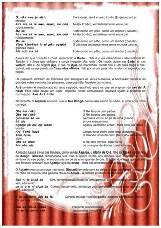 Ó níìka àwe jé atètu Ele é cruel, ele é cruel(o trovão )Eu jejuo para o
punidor.
Aira ma sá re awo, ariwo, ale odó Airá(o trovão), verdadeiramente voa e cai
ruidosamente.
Ma sè Forte como um pilão, como um tambor ( barulho ).
Aira ma sá re awo, ariwo, ale odó Airá(o trovão), verdadeiramente voa e cai
ruidosamente.
Ma sè Forte como um pilão, como um tambor ( barulho ).
Yèyé, kèrè-kèrè lo ni joko ayagba O pássaro vagarosamente senta e chora para as
grandes mães.
Ale odó ma sè Forte como um pilão, como um tambor ( barulho ).
A reza diz que o trovão é cruel, implorando a Badé... "ele é a voz estrepitosa e aterrorizante do
Trovão, é a força que deflagra a carga irregular dos raios". Os nagôs dizem ser Badé é um
vodum, isto é, de origem jêje, e que os jêjes do maranhão, dizem que é um orixá nagô e que,
quando ele se apresenta na Casa –das –Minas, fala por sinais para não revelar os segredos dos
nagôs.
Os pássaros lembram as feiticeiras que ameaçam os seres humanos, é necessário implorar as
grandes mães senhora dos pássaros, para que não flagelem os homens.
Airá também é mencionado no texto sagrado, recolhido entre os que se originam do axé de IÁ
Nasô. Este orixá ocupa um lugar especial nesta comunidade, estando ligado a primeira no
nominação...Axé Airá Intilé.
Novamente o Adjarim anuncia que o Rei Xangô continuará sendo louvado, e uma nova reza
começa:
Oba ìrú l´òkò O Rei lançou uma pedra.
Oba ìrú l´òkò O Rei lançou uma pedra.
Ìyámasse kò wà Iyámasse cavou ao pé de uma grande
Ìrà oje árvore e encontrou.
Aganju ko má nje lekan Aganju vai brilhar, então , mais uma vez como
trovão.
Árá l´okò láàyá Lançou uma pedra com força (coragem)
Tóbi òrìsà, O Grande Orixá do orum (terra dos ancestrais)
vigia.
Oba só òrun O Rei dos trovões, está no pé
Árá oba oje de uma grande árvore ( pedra de raio )
A oração saúda o Rei dos trovões, como sendo Aganju, o Alafin de Oió, filho de Ajaká e sobrinho
de Xangô. Iamassê considerada sua mãe é quem revela aos mortais, que a pedra de raio,
símbolo do seu poder, é encontrada ao pé de uma grande árvore. O brilho dos raios e o barulho
dos trovões lembram que Aganju vigia do orum , terra dos ancestrais, seus súditos fiéis.
O Adjarim marca um novo momento, Obaladô levanta-se e se dirige a casa de Xangô pousando
no chão da mesma uma gamela cheia de Amalá , a comida predileta deste orixá.
Béè ni je a! pá bo Sim, comer(amalá)dentro(de uma gamela) com satisfação, de uma só
vez, adorando.
Je bí o o ni a! pá bo Comer, nascer dele, dentro(de uma gamela)com satisfação, de uma só
vez, adorando.
E ni pá léèrín àdá bá lài Cortado muitas vezes(o quiabo),sempre com cutelo, dentro
da gamela
Ìmó wá mònà mòwé Procurar conhecimento,
Kó je nà mímò àsé certamente torna inteligente.
 