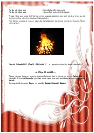 Kó je nà mímò àsé A comida (amalá) faz adquirir
Kó je nà mímò àsé e aumenta o conhecimento do Axé.
A reza indica que, ao se desfrutar da comida sagrada, descobre-se o axé, isto é, a força, que dá
conhecimento e sabedoria aos que delas usufruem.
Nos últimos acordes da reza, os ogans de Xangô pousam os xeres e acendem a fogueira. Varias
vozes gritam..
Kawòó Kàbíyèsilè !!! Kawòó Kàbíyèsilè !!! = Meus cumprimentos à sua majestade !!!
A RODA DE XANGÔ.....
Alguns minutos decorrem entre as imagens fortes do fogo e o início do xiré do Rei de Oió, no
barracão. O ritmo da Hamunha convida a todos, os da casa e os convidados a iniciarem a roda de
Xangô.
Começa o xirê, louvando Ogum, em seguida, Oxossi, Obaluaiê, Ossaim,
 