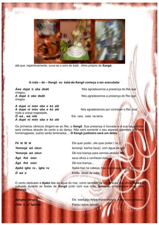 até que, repentinamente, ouve-se o som do batá , ritmo próprio de Xangô.
A roda – de – Xangô ou batá-de-Xangô começa a ser executada:
Àwa dúpé ó oba dodé Nós agradecemos a presença do Rei que
chegou.
A dúpé ó oba dodé Nós agradecemos a presença do Rei que
chegou.
A dupé ni mòn oba e kú alé
A dupé ni mòn oba e kú alé Nós agradecemos por conhecer o Rei, boa
noite a vossa majestade.
Ó wá , wá nilè Ele veio, está na terra.
A dupé ni mòn oba e kú alé
Os primeiros cânticos dirigem-se ao Rei, a Xangô. Sua presença é louvada e a sua saga mítica
será contava através do canto e da dança. Não será somente o seu aspecto guerreiro que será
homenageado, outros serão lembrados.... O Xangô justiceiro será um deles.
Fé lè fé lè Ele quer poder...ele quer poder ( vir )
Yemonja wé okun Iemanjá banha (lava) com água do mar
Yemonja wé okun Dê-nos licença para vermos através dos
Àgó firè mòn seus olhos e conhecer-mos...
Àgó firè mòn Dê-nos licença...
Ajaká igba ru , igba ru Ajaká traz na cabeça, traz na cabeça ( água do mar )
Ó wá e Então estas de volta.
O canto dedicado à Ajaká fala da água do mar, como também de ver através dos olhos. Ajaká é
cultuado durante as festas de Xangô junto com sua mãe, Iamassê, considerada como uma
Iemanjá.
Sàngbá sàngbá Ele executou feitos maravilhosos, feitos maravilhosos.
Didè ó ní Ígbòdo Pairou sobre Igbodo,
 