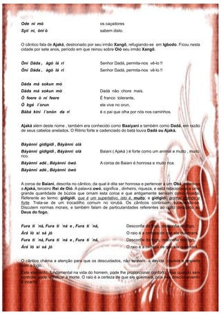 Ode ni mó os caçadores
Syìí ní, òní ó sabem disto.
O cântico fala de Ajaká, destronado por seu irmão Xangô, refugiando-se em Igbodo. Ficou nesta
cidade por sete anos, período em que reinou sobre Oió seu irmão Xangô.
Òní Dàda , àgò lá rí Senhor Dadá, permita-nos vê-lo !!
Òní Dàda , àgò lá rí Senhor Dadá, permita-nos vê-lo !!
Dàda má sokun mò
Dàda má sokun mò Dadá não chore mais.
Ò feere ó ní feere É franco tolerante,
Ó bgé l´orun ele vive no orun,
Bàbá kíní l´onòn da rí é o pai que olha por nós nos caminhos.
Ajaká além deste nome , também era conhecido como Baaiyani e também como Dadá, em razão
de seus cabelos anelados. O Ritmo forte e cadenciado do batá louva Dadá ou Ajaká.
Báyànni gìdigìdi , Báyànni olà
Báyànni gidigidi , Báyànni olà Baiani ( Ajaká ) é forte como um animal e muito , muito
rico.
Báyànni adé , Báyànni òwò A coroa de Baiani é honrosa e muito rica.
Báyànni adé , Báyànni òwò
A coroa de Baiani, descrita no cântico, da qual é dita ser honrosa e pertencer a um Obá, refere-se
a Ajaká, terceiro Rei de Oió. A palavra owó, significa , dinheiro, riqueza, e está relacionada a uma
grande quantidade de búzios que ornam esta coroa e que antigamente serviam como moeda.
Referente ao termo: gidigidi, que é um superlativo, isto é, muito; e gìdigìdi, animal grande e
forte. Trata-se de um trocadilho comum no iorubá. Os cânticos continuam sucedendo-se.
Discutem normas morais, e também falam de particularidades referentes ao culto dedicado ao
Deus do fogo.
Fura ti ´ná, Fura ti ´ná e , Fura ti ´ná, Desconfie do fogo, desconfie do fogo.
Àrá lò si sá jó O raio é a certeza de que ele queimará.
Fura ti ´ná, Fura ti ´ná e , Fura ti ´ná, Desconfie do fogo, desconfie do fogo.
Àrá lò si sá jó O raio é a certeza de que ele queimará.
O cântico chama a atenção para que os descuidados, não tenham a devida cautela e respeito
com o fogo.
Este elemento, fundamental na vida do homem, pode lhe proporcionar conforto, mas quando sem
controle, pode significar a morte. O raio é a certeza de que ele queimará, pois seu direcionamento
é incerto.
 