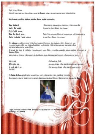 Rei virou Orixá.
Xangô não morreu, ele existe e vive no Orum, esta é a crença dos seus fiéis súditos.
Um breve cântico, saúda a mãe deste poderoso orixá:
Eye kékéré O pequeno pássaro na cabeça, é da esquerda,
Adó Òsi arálé é parente da mãe do rio , mase.
Ìyá l´odó mase
Eye ko kéré lánú Apanhou com gentileza, o pequeno e sofrido pássaro
Soko ìyágba l´odò mase a grande mãe do rio , mase.
Os pássaros são um dos símbolos mais conhecidos das Iagbás, além de serem sua
representação, são por elas cultuados e protegidos. São criaturas das grandes mães,
consideradas como seus filhos.
O orixá do fogo é múltiplo, reconhecem seus fiéis, e nesta acepção seus súditos imploram a
Xangô Airá,
para que as chuvas não sejam destruidoras, que elas apenas limpem e fecundem a terra.
Aira òjo A chuva de Airá,
Mó péré sè apenas limpa e faz barulho como um tambor.
A mó péré sè Ele apenas limpa e faz barulho como um
tambor.
A Roda-de-Xangô atinge o seu clímax com este canto, mais rápido e vibrante.
Começam a surgir os primeiros sinais da presença dos Orixás. O primeiro a chegar foi Ogum,
logo acolhido pelas Ekedis. Em seguida quase que no mesmo momento, apresentou-se Oxum,
Iemanjá, Oiá e Obá.
 