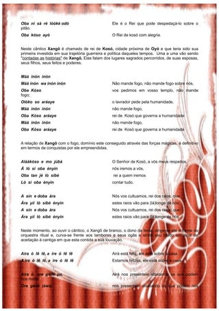 Oba ní sà rè lóòkè odó                           Ele é o Rei que pode despedaçá-lo sobre o
pilão.
Oba kòso ayò                                     O Rei de kosó com alegria.


Neste cântico Xangô é chamado de rei de Kosó, cidade próxima de Oyó e que teria sido sua
primeira investida em sua trajetória guerreira e política daqueles tempos. Uma a uma vão sendo
"contadas as histórias" de Xangô, Elas falam dos lugares sagrados percorridos, de suas esposas,
seus filhos, seus feitos e poderes.


Máà inón inón
Máà inón wa inón inón                            Não mande fogo, não mande fogo sobre nós,
Oba Kòso                                         vos pedimos em vosso templo, não mande
fogo;
Olóko so aráaye                                  o lavrador pede pela humanidade,
Máà inón inón                                    não mande fogo,
Oba Kòso aráaye                                  rei de Kosó que governa a humanidade
Máà inón inón                                    não mande fogo,
Oba Kòso aráaye                                  rei de Kosó que governa a humanidade


A relação de Xangô com o fogo, domínio este conseguido através das forças mágicas, é definitivo
em termos de conquistas por ele empreendidas.


Aláàkòso e mo júbà                               O Senhor de Kosó, a vós meus respeitos,
Á ló si oba ènyin                                nós iremos a vós,
Oba tan jé ló síbè                                rei a quem iremos
Ló si oba ènyin                                  contar tudo.


A sìn e doba àra                                 Nós vos cultuamos, rei dos raios, que
Àra yìí ló síbè ènyin                            estes raios vão para (lá)longe de nós.
A sìn e doba àra                                 Nós vos cultuamos, rei dos raios, que
Àra yìí ló síbè ènyin                            estes raios vão para (lá)longe de nós.


Neste momento, ao ouvir o cântico, o Xangô de branco, o dono da festa, dirige-se até a frente da
orquestra ritual e, curva-se frente aos tambores e seus ogãs e emite seu brado em sinal de
aceitação á cantiga em que esta contida a sua louvação.


Aira ó lê lê, a ire ó lê lê                      Airá está feliz, ele está sobre a casa.
A ire ó lê lê, a ire ó lê lê                     Estamos felizes, ele está sobre a casa.


Aira ó, ore gédé pa,                             Airá nos presenteie afastando os que podem
nos matar
Ore gédé (àwa)                                   nos presenteie afastando os que podem nos
 