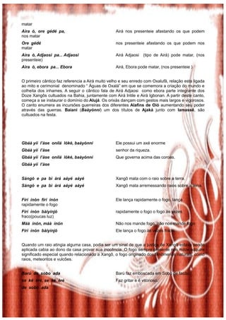 matar
Aira ó, ore gédé pa,                              Airá nos presenteie afastando os que podem
nos matar
Ore gédé                                          nos presenteie afastando os que podem nos
matar
Aira ó, Adjaosi pa... Adjaosi                     Airá Adjaosi    (tipo de Airá) pode matar, (nos
presenteie)
Aira ó, ebora pa... Ebora                         Airá, Ebora pode matar, (nos presenteie )


O primeiro cântico faz referencia a Airá muito velho e seu enredo com Oxalufã, relação esta ligada
ao mito e cerimonial denominado “ Águas de Oxalá” em que se comemora a criação do mundo e
colheita dos inhames. A seguir o cântico fala de Airá Adjaosi como ebora parte integrante dos
Doze Xangôs cultuados na Bahia, juntamente com Airá Intile e Airá Igbonan. A partir deste canto,
começa a se instaurar o domínio do Alujá. Os orixás dançam com gestos mais largos e vigorosos.
O canto enumera as incursões guerreiras dos diferentes Alafins de Oió aumentando seu poder
através das guerras. Baiani (Baàyònní) um dos títulos de Ajaká junto com Iamassê, são
cultuados na festa.




Gbáà yìí l’àse onílá lòkè, baàyònnì               Ele possui um axé enorme
Gbáà yìí l’àse                                    senhor da riqueza.
Gbáà yìí l’àse onílá lòkè, baàyònnì               Que governa acima das coroas.
Gbáà yìí l’àse


Sàngó e pa bi àrá aáyé aáyé                       Xangô mata com o raio sobre a terra.
Sàngó e pa bi àrá aáyé aáyé                       Xangô mata arremessando raios sobre a terra.


Fírí ínón fírí ínón                               Ele lança rapidamente o fogo, lança
rapidamente o fogo
Fírí ínón bàiyìnjó                                rapidamente o fogo o fogo às vezes
fraco(poucas luz)
Máà ínón, máà ínón                                Não nos mande fogo, não nos mande fogo
Fírí ínón bàiyìnjó                                Ele lança o fogo às vezes fraco.


Quando um raio atingia alguma casa, podia ser um sinal de que a justiça de Xangô estava sendo
aplicada cabia ao dono da casa provar sua inocência. O fogo sempre presente nos mitos adquire
significado especial quando relacionado a Xangô, o fogo originado dos fenômenos naturais, como
raios, meteoritos e vulcões.


Barú de sobo ada                                  Barú faz emboscada em Sobô de facão.
se ké èré, se ké èré                              Faz gritar e é vitorioso.
de sobo ada
 