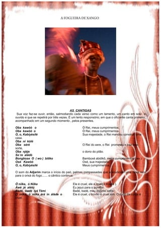 A FOGUEIRA DE XANGO




                                          AS CANTIGAS
 Sua voz faz-se ouvir, então, salmodiando cada verso como um lamento, um canto em solo é
ouvido e que se repetirá por três vezes. È um lento responsório, em que o oficiante canta primeiro,
acompanhado em um segundo momento , pelos presentes.

Oba kawòó o                                        Ó Rei, meus cumprimentos.
Oba kawòó o                                        Ó Rei, meus cumprimentos.
O, o, Kabíyèsílè                                   Sua majestade, o Rei mandou construir uma
casa.
Oba ni kólé
Oba séré                                           O Rei do xere, o Rei prometeu e traz boa
sorte,
Oba njéje                                          o dono do pilão.
Se´re aládó
Bongbose O ( wo ) bitiko                           Bamboxé abidikô, meus cumprimentos ( ao )
Osé Kawòó                                          Oxé, sua majestade.
O, o, Kábíyèsilé                                   Meus cumprimentos.

O som do Adjarim marca o início do paó, palmas compassadas que a anunciam uma nova reza
para o orixá do fogo....... o cântico continua:

Ó níìka, ó Níìka                           Ele é cruel, ele é cruel(o trovão ).
Áwè jè atètú                               Eu jejuo para o punidor.
Badé, badé ìyá Tèmi                        Badé, badé, meu espírito sofre
Ó níìka, ó níìka árá ìn álàde o            Ele é cruel, o trovão é cruel sim. O dono da coroa é
cruel.
 