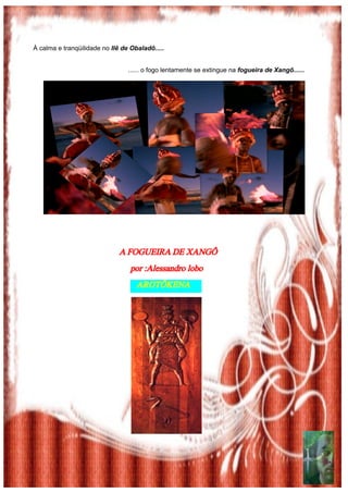 À calma e tranqüilidade no Ilê de Obaladô.....


                                 ...... o fogo lentamente se extingue na fogueira de Xangô......




                              A FOGUEIRA DE XANGÔ
                                 por :Alessandro lobo
                                  AROTÔKENA
 