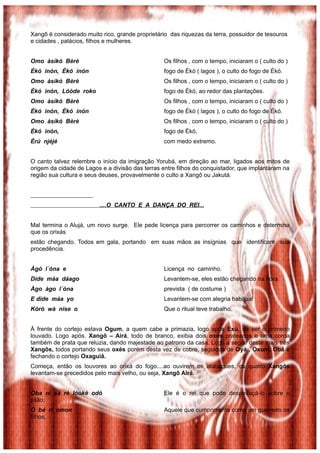 Xangô é considerado muito rico, grande proprietário das riquezas da terra, possuidor de tesouros
e cidades , palácios, filhos e mulheres.


Omo àsìkó Bèrè                                   Os filhos , com o tempo, iniciaram o ( culto do )
Èkó inón, Èkó inón                               fogo de Ékó ( lagos ), o culto do fogo de Ékó.
Omo àsìkó Bèrè                                   Os filhos , com o tempo, iniciaram o ( culto do )
Èkó inón, Lóòde roko                             fogo de Ékó, ao redor das plantações.
Omo àsìkó Bèrè                                   Os filhos , com o tempo, iniciaram o ( culto do )
Èkó inón, Èkó inón                               fogo de Ékó ( lagos ), o culto do fogo de Ékó.
Omo àsìkó Bèrè                                   Os filhos , com o tempo, iniciaram o ( culto do )
Èkó inón,                                        fogo de Ékó,
Èrù njéjé                                        com medo extremo.


O canto talvez relembre o início da imigração Yorubá, em direção ao mar, ligados aos mitos de
origem da cidade de Lagos e a divisão das terras entre filhos do conquistador, que implantaram na
região sua cultura e seus deuses, provavelmente o culto a Xangô ou Jakutá.




                         ....O CANTO E A DANÇA DO REI...


Mal termina o Alujá, um novo surge. Ele pede licença para percorrer os caminhos e determina
que os orixás
estão chegando. Todos em gala, portando em suas mãos as insígnias que identificam sua
procedência.


Àgó l´óna e                                      Licença no caminho.
Dìde máa dáago                                   Levantem-se, eles estão chegando na hora
Àgo àgo l´óna                                    prevista ( de costume )
E dìde máa yo                                    Levantem-se com alegria habitual
Kórò wà nise o                                   Que o ritual teve trabalho.


À frente do cortejo estava Ogum, a quem cabe a primazia, logo após Exú, de ser o primeiro
louvado. Logo após. Xangô – Airá, todo de branco, exibia dois oxés prateados e uma coroa
também de prata que reluzia, dando majestade ao patrono da casa. Logo a seguir deste mais três
Xangôs, todos portando seus oxés porém desta vez de cobre, seguidos de Oyá , Oxum, Obá e
fechando o cortejo Oxaguiã.
Começa, então os louvores ao orixá do fogo....ao ouvirem os atabaques, os quatro Xangôs
levantam-se precedidos pelo mais velho, ou seja, Xangô Airá.


Oba ní sà rè lóòkè odó                           Ele é o rei que pode despedaçá-lo sobre o
pilão;
Ó bé rí omon                                     Aquele que cumprimenta como um guerreiro os
filhos,
 