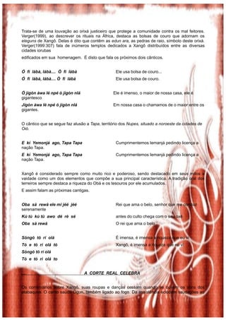 Trata-se de uma louvação ao orixá justiceiro que protege a comunidade contra os mal feitores.
Verger(1999), ao descrever os rituais na África, destaca as bolsas de couro que adornam os
eleguns de Xangô. Delas é dito que contêm as edun ara, as pedras de raio, símbolo deste orixá.
Verger(1999:307) fala de inúmeros templos dedicados a Xangô distribuídos entre as diversas
cidades iorubas
edificados em sua homenagem. É disto que fala os próximos dois cânticos.


Ó fì làbà, làbà.... Ò fì làbà                     Ele usa bolsa de couro...
Ó fì làbà, làbà.... Ò fì làbà                     Ele usa bolsa de couro.


Ó jìgòn àwa lé npé ó jìgòn nlá                  Ele é imenso, o maior de nossa casa, ele é
gigantesco
Jìgòn àwa lé npé ó jìgòn nlá                    Em nossa casa o chamamos de o maior entre os
gigantes.


O cântico que se segue faz alusão a Tapa, território dos Nupes, situado a noroeste da cidades de
Oió.


E kí Yemonjá ago, Tapa Tapa                       Cumprimentemos Iemanjá pedindo licença a
nação Tapa.
E kí Yemonjá ago, Tapa Tapa                       Cumprimentemos Iemanjá pedindo licença a
nação Tapa.


Xangô é considerado sempre como muito rico e poderoso, sendo destacado em seus mitos a
vaidade como um dos elementos que compõe a sua principal característica. A tradição oral dos
terreiros sempre destaca a riqueza do Obá e os tesouros por ele acumulados.
E assim falam as próximas cantigas.


Oba sà rewà ele mi jéé jéé                        Rei que ama o belo, senhor que me conduz
serenamente
Kù tù kù tù awo dé rè sé                          antes do culto chega com o seu oxê
Oba sà rewà                                       O rei que ama o belo


Sòngó tó rí olá                                   È imensa, é imensa a riqueza que eu vi
Tó e tó rí olá tó                                 Xangô, é imensa a riqueza que eu vi
Sòngó tó rí olá
Tó e tó rí olá to


....                             A CORTE REAL CELEBRA


Os comentários sobre Xangô, suas roupas e danças cessam quando se ouvem os sons dos
atabaques. O canto saúda Ogun, também ligado ao fogo. Da assistência eclodem saudações ao
 