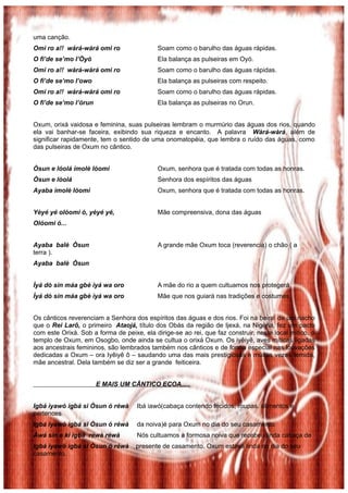 uma canção.
Omi ro a!! wàrá-wàrá omi ro                 Soam como o barulho das águas rápidas.
O fi’de se’mo l’Òyó                         Ela balança as pulseiras em Oyó.
Omi ro a!! wàrá-wàrá omi ro                 Soam como o barulho das águas rápidas.
O fi’de se’mo l’owo                         Ela balança as pulseiras com respeito.
Omi ro a!! wàrá-wàrá omi ro                 Soam como o barulho das águas rápidas.
O fi’de se’mo l’òrun                        Ela balança as pulseiras no Orun.


Oxum, orixá vaidosa e feminina, suas pulseiras lembram o murmúrio das águas dos rios, quando
ela vai banhar-se faceira, exibindo sua riqueza e encanto. A palavra Wàrá-wàrá, além de
significar rapidamente, tem o sentido de uma onomatopéia, que lembra o ruído das águas, como
das pulseiras de Oxum no cântico.


Òsun e lóolá imolè lóomi                    Oxum, senhora que é tratada com todas as honras.
Òsun e lòolá                                Senhora dos espíritos das águas
Ayaba imolè lòomi                           Oxum, senhora que é tratada com todas as honras.


Yèyé yé olóomi ó, yèyé yé,                  Mãe compreensiva, dona das águas
Olóomi ó...


Ayaba balè Òsun                             A grande mãe Oxum toca (reverencia) o chão ( a
terra ).
Ayaba balè Òsun


Ìyá dò sìn máa gbè ìyá wa oro               A mãe do rio a quem cultuamos nos protegerá.
Ìyá dò sìn máa gbè ìyá wa oro               Mãe que nos guiará nas tradições e costumes.


Os cânticos reverenciam a Senhora dos espíritos das águas e dos rios. Foi na beira de um riacho
que o Rei Larô, o primeiro Ataojá, título dos Obás da região de Ijexá, na Nigéria, fez um pacto
com este Orixá. Sob a forma de peixe, ela dirige-se ao rei, que faz construir, neste local mítico, o
templo de Oxum, em Osogbo, onde ainda se cultua o orixá Oxum. Os iyêiyê, aves míticas ligadas
aos ancestrais femininos, são lembrados também nos cânticos e de forma especial nas louvações
dedicadas a Oxum – ora Iyêiyê ô – saudando uma das mais prestigiosas e muitas vezes temida,
mãe ancestral. Dela também se diz ser a grande feiticeira.


                       E MAIS UM CÂNTICO ECOA.....


Igbá ìyawó igbá si Òsun ó réwà      Ibá iawó(cabaça contendo tecidos, roupas. alimentos e
pertences
Igbá ìyawó igbá si Òsun ó réwà      da noiva)é para Oxum no dia do seu casamento.
Àwá sin e ki igbá réwà réwà         Nós cultuamos a formosa noiva que recebeu linda cabaça de
Igbá ìyawó igbá si Òsun ó réwà      presente de casamento. Oxum estava linda no dia do seu
casamento.
 