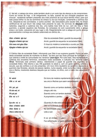 O Ibá Iaô, a cabaça da noiva, pode também aludir a um outro tipo de aliança ou de compromisso.
Como as noivas de hoje e de antigamente, os Iaôs, quando de sua iniciação preparam seu
enxoval , recebendo também presentes dos mais próximos de sua futura família mítica, para que
este possa brilhar no dia da cerimônia do enlace ou da sua iniciação. Lentamente a senhora dos
rios, despede-se dos convidados, e outros acordes são executados para saudar Obá, As Ekejis
certificam-se de que Oxum não esteja mais presente na sala. Os convivas de Obaladô estão
radiantes, seguindo a cadencia dos ilús, uma batida mais forte do run, vem ela Oba a Yabá
guerreira, a grande caçadora das florestas. Ao compasso do som suavemente retira a adaga
presa o ao busto, colocando em seu lugar o ofá. Elegantemente com a adaga em punho avança
graciosamente e começa seu bailado cadenciado ao cântico de.....


Obá e’léékò àjà òsì                       Obá da sociedade Elekó, guardiã da esquerda.
Àjàgbà e’léékó àjà òsì                    Anciã, guardiã da esquerda na sociedade Elekó.
Orò awo mò gbo Oba                        O ritual do mistério é entendido e ouvido por Obá.
Àjàgbà e’lééko àjà òsì                    Anciã, guardiã da esquerda na sociedade Elekó.


O Cântico fala da sociedade Elekó, informando que Obá é sua suprema guardiã. Pouco se sabe
desta sociedade secreta de mulheres no Brasil, “se bem que seu título principal de Ìyà-Egbé é o
que ostenta a chefe da comunidade nos ‘terreiros’ Lésé Egún. Por outro lado, Oba representação
coletivas dos ancestres femininos, venerados nesta sociedade, é cultuada nos ‘terreiros’ Lese
Òrìsà. Terminado este primeiro cântico, relembrando o papel de guardiã dos segredos da
sociedade Elekó, Obá retoma o seu Ofá guardado no atacã e, com um gesto incisivo, solicita o
escudo, que ela confiara a um dos presentes. Um novo ritmo laudatório se aproxima saudando a
guerreira das florestas, através de passos rápidos, numa caçada, onde numa das mãos, exibe o
arco e flecha, mostrando destreza daquela que se rivaliza, no ofício, com o maior dos caçadores,
Oxossi.


Ìtí wéré                                  Do trono de madeira rapidamente ela constrói
Ofà e rè wé                               seu arco e flechas que saem serpenteando.


Pó` pò pò                                 Soando como um tambor abafado, o Ofá
Fà de wá, ni                              chegou até nós.
Pò pò pò                                  Soando como um tambor abafado,
Ele nú o !!                               A proprietária o perdeu.


Ìya ele nú o                              (Quando) A mãe está enfraquecida.
Obà e’léékò délé                          Obá da sociedade Elekô, volta para casa,
Obà Sábà o                                faz adivinhação, prepara uma armadilha e
Obà ó dìbò ké ré                          volta a sair.


E bárin è pò                              E vai em direção ( à casa )
Ó dìbò ké ré                              Faz adivinhação, prepara armadilha e volta a sair.
 