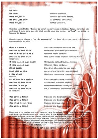 Ìbà òrìsà
Ìbà Onílè                                         Abenção dos orixás,
Onílè mo júbà o                                   Abenção do Senhor da terra,
Ìbà òrìsà , Ìbà Onílè                             Ao Senhor da terra (Onilê)
Onílè mo júbà o                                   minhas saudações.


O cântico saúda Onilê o "Senhor da terra", nas cerimônias dedicadas a Xangô, oferendas são
destinadas á terra, para que este orixá permita sobre seu templo, "A Terra" ser acesa a
fogueira de Xangô.


O canto a seguir fala que o "rei não se enforcou" , por tanto não morreu, sumiu chão adentro
como convém a um orixá.


Òràn in a lóòde o                          Sim, a circunstância o colocou de fora.
Bara enì já, ènia rò ko                    O mausoléu real quebrou ( não foi usado )
Oba nù Ko´so nù rè lé o                    O homem não se pendurou.
Bara enì já, ènia rò ko                    O rei sumiu, não se enforcou, sumiu no chão e
reapareceu.
Ó níìka wòn bò lórun kéréjé                O mausoléu real quebrou ( não foi usado )
Ó níìka wòn bò lórun                       O homem não se pendurou.
Kéréjé àgùtòn                              Ele é cruel, olhou, retornou para o rum,
Ìtenú pàdé wá lóna                         deu um grito enganando ( seus inimigos ).
Í níìka si relé                            O carneiro mansamente procura e encontra o
caminho
Ibo si òràn in a lóòde o                   Ele é cruel contra os que humilham.
Bara enì já, ènia rò ko                    A consulta ao oráculo foi negativa.
Oní máa, ni wó èjé                         O verdadeiro senhor é contra juras ( falsas ) .
Bara enì já, ènia rò ko                   Sim, a circunstância o colocou de fora. O homem não
se pendurou.


Oba sérée la fèhinti                       Incline-se o rei do xere salvou-se
Oba sérée la fèhinti                       Incline-se o rei do xere salvou-se
Oba ni wá ìyé bè l´órun                    Suplique ao rei que existe e vive no orum.
Oba sérée la fèhinti                       Incline-se o rei do xere salvou-se


Dizem que o rei recebeu um cesto contendo ovos de papagaio. Era o sinal determinado pela
tradição de que deveria renunciar á coroa e talvez á vida. Xangô retira-se para o interior seguido
de alguns amigos e de sua esposa Oiá, que volta para sua cidade de origem, Irá. O mito diz que
entristecido o Rei enforca-se em um pé de Arabá. Seus companheiros vão a Oió e relatam o fato,
quando retornam ao local, encontram um buraco vazio, por onde ele teria entrado, após uma crise
de fúria, tornando-se assim um Orixá. Em Oió os que admitiam a sua morte ( inimigos ) falavam
"Obá so" que significa "o rei enforcou-se"
Os seus partidários falam ”Obá ko so" o que significa "o rei não se enforcou" afirmando o
 