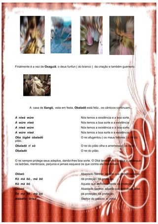 Finalmente é a vez de Oxaguiã, o deus funfun ( do branco ) da criação e também guerreiro.




          A casa de Xangô, esta em festa, Obaladô está feliz.. os cânticos continuam...


A níwà wúre                                     Nós temos a existência e a boa sorte.
A wúre níwà                                     Nós temos a boa sorte e a existência
A níwà wúre                                     Nós temos a existência e a boa sorte.
A wúre níwà                                     Nós temos a boa sorte e a existência
Oba lùgbé obaladó                               O rei afugentou ( os maus feitores ) o rei do
pilão.
Obaladó rí sò                                   O rei do pilão olha e arremessa ( os raios )
Obaladó                                         O rei do pilão.


O rei sempre protege seus adeptos, dando-lhes boa sorte. O Obá também faz justiça e persegue
os ladrões, mentirosos, perjuros e jamais esquece os que contra ele blasfemam.


Olówó                                           Abastado Senhor, aquele que definitivamente
Kó mà bò , mà bò                                dá proteção, dá proteção.
Kó mà bò                                        Aquele que definitivamente dá proteção.
Olówó                                           Abastado Senhor, aquele que definitivamente
Kó mà bò , mà bò                                dá proteção, dá proteção.
Aláààfín òrìsà                                  Senhor do palácio e orixá.
 